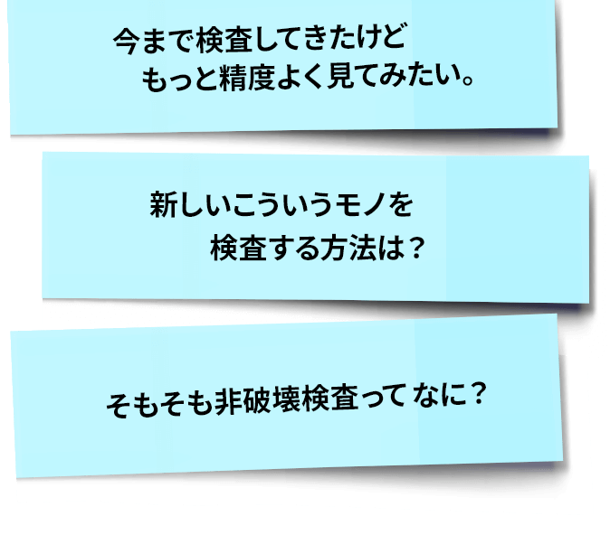 今まで検査してきたけどもっと精度よくみてみたい。新しいこういうモノを検査する方法は？そもそも非破壊検査とは？